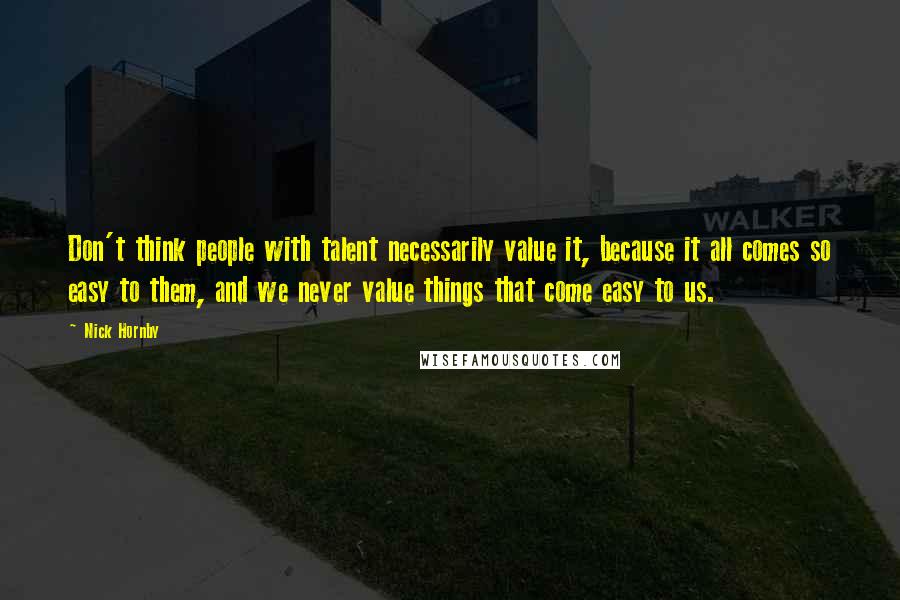 Nick Hornby Quotes: Don't think people with talent necessarily value it, because it all comes so easy to them, and we never value things that come easy to us.