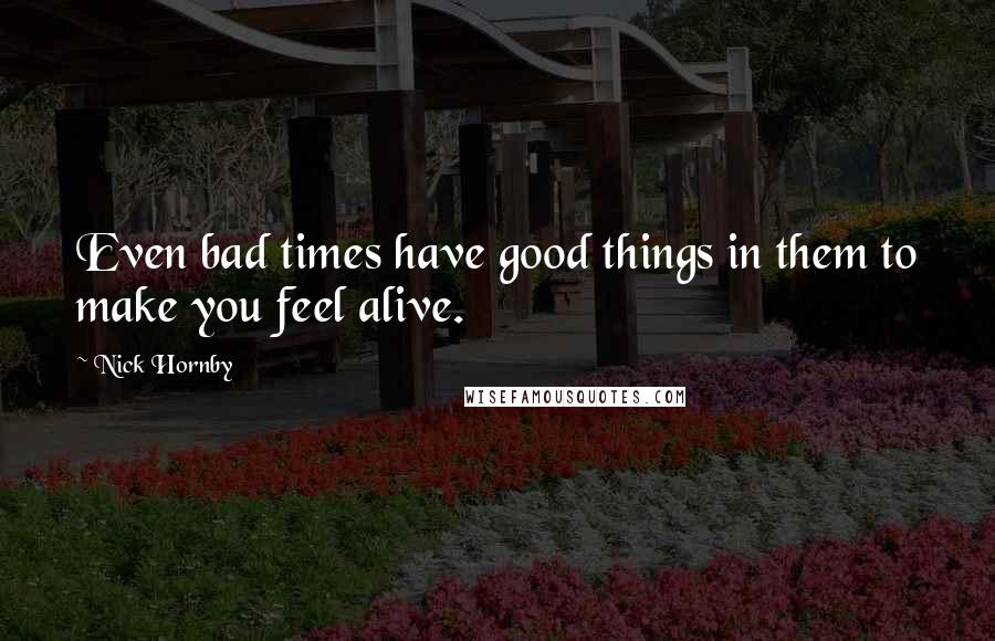 Nick Hornby Quotes: Even bad times have good things in them to make you feel alive.