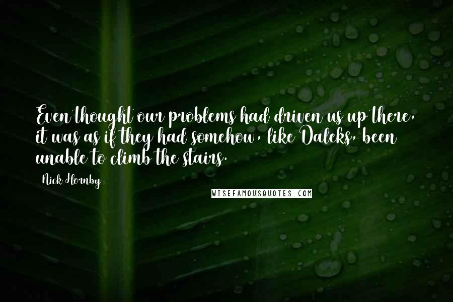 Nick Hornby Quotes: Even thought our problems had driven us up there, it was as if they had somehow, like Daleks, been unable to climb the stairs.