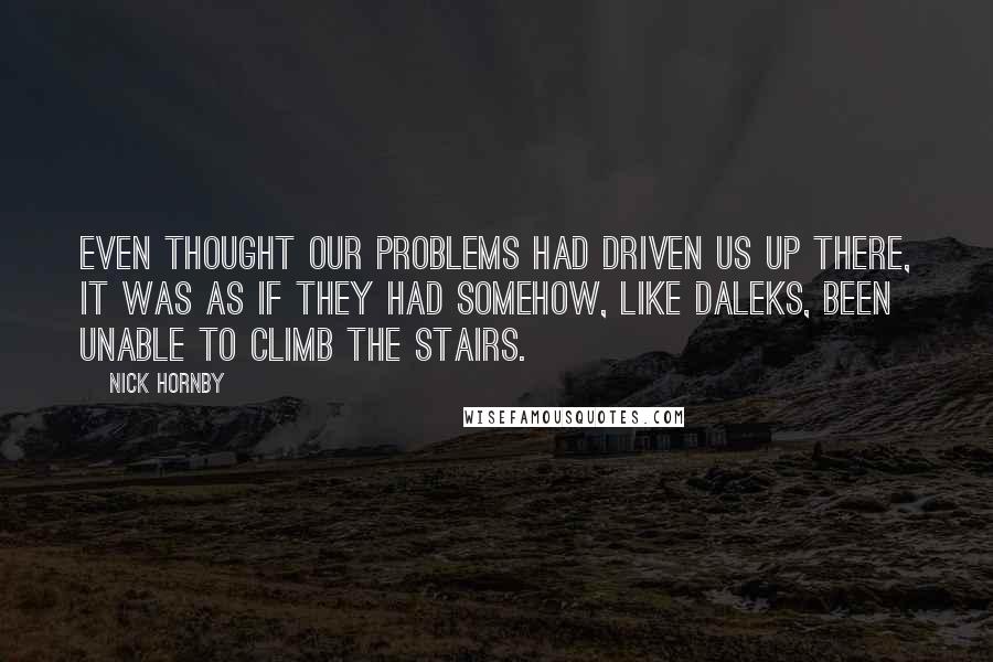 Nick Hornby Quotes: Even thought our problems had driven us up there, it was as if they had somehow, like Daleks, been unable to climb the stairs.