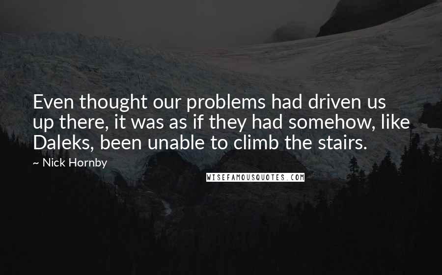 Nick Hornby Quotes: Even thought our problems had driven us up there, it was as if they had somehow, like Daleks, been unable to climb the stairs.
