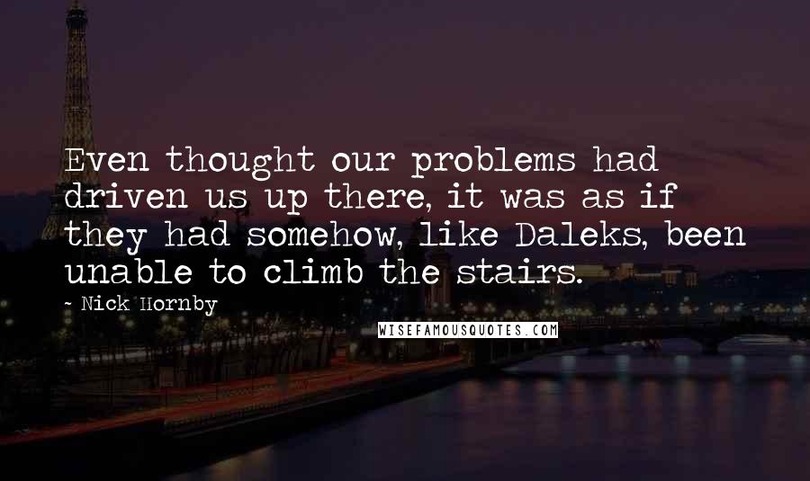 Nick Hornby Quotes: Even thought our problems had driven us up there, it was as if they had somehow, like Daleks, been unable to climb the stairs.