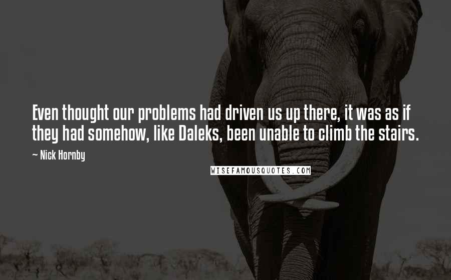 Nick Hornby Quotes: Even thought our problems had driven us up there, it was as if they had somehow, like Daleks, been unable to climb the stairs.