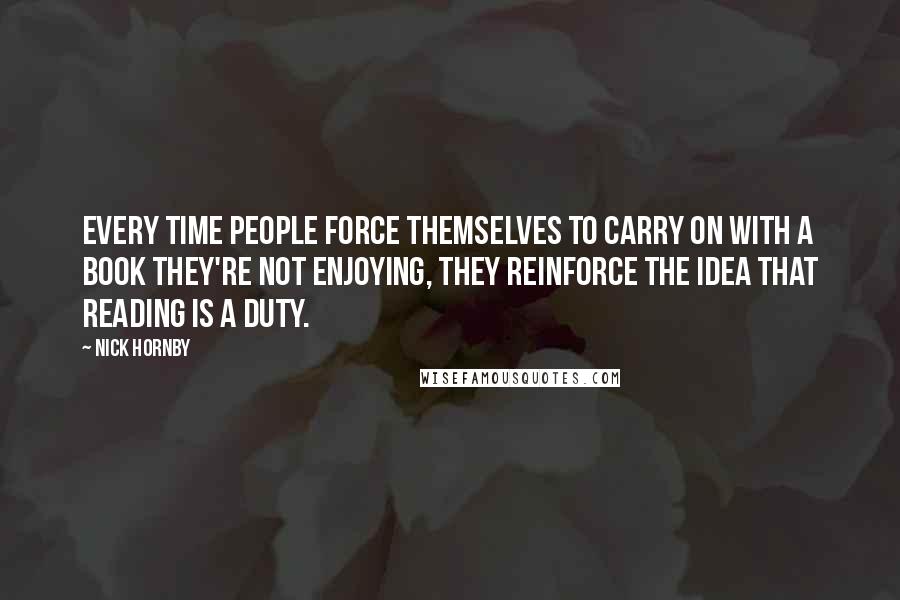 Nick Hornby Quotes: Every time people force themselves to carry on with a book they're not enjoying, they reinforce the idea that reading is a duty.