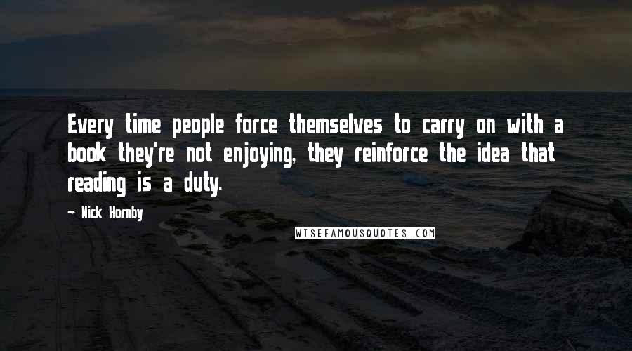 Nick Hornby Quotes: Every time people force themselves to carry on with a book they're not enjoying, they reinforce the idea that reading is a duty.