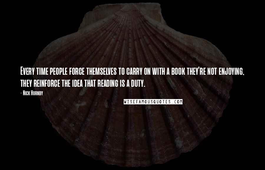 Nick Hornby Quotes: Every time people force themselves to carry on with a book they're not enjoying, they reinforce the idea that reading is a duty.