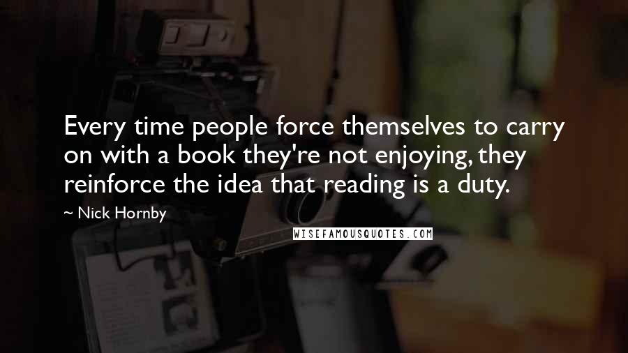 Nick Hornby Quotes: Every time people force themselves to carry on with a book they're not enjoying, they reinforce the idea that reading is a duty.