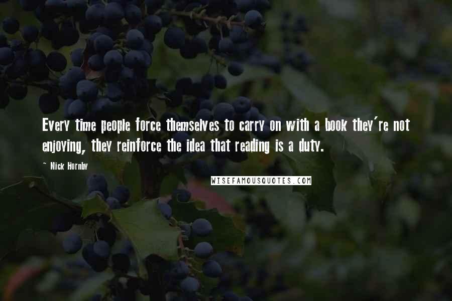 Nick Hornby Quotes: Every time people force themselves to carry on with a book they're not enjoying, they reinforce the idea that reading is a duty.