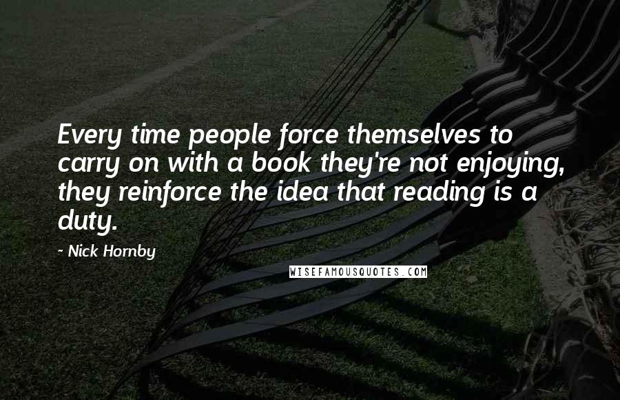 Nick Hornby Quotes: Every time people force themselves to carry on with a book they're not enjoying, they reinforce the idea that reading is a duty.