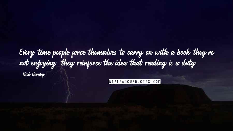 Nick Hornby Quotes: Every time people force themselves to carry on with a book they're not enjoying, they reinforce the idea that reading is a duty.