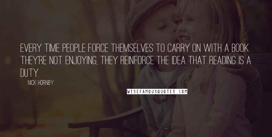 Nick Hornby Quotes: Every time people force themselves to carry on with a book they're not enjoying, they reinforce the idea that reading is a duty.
