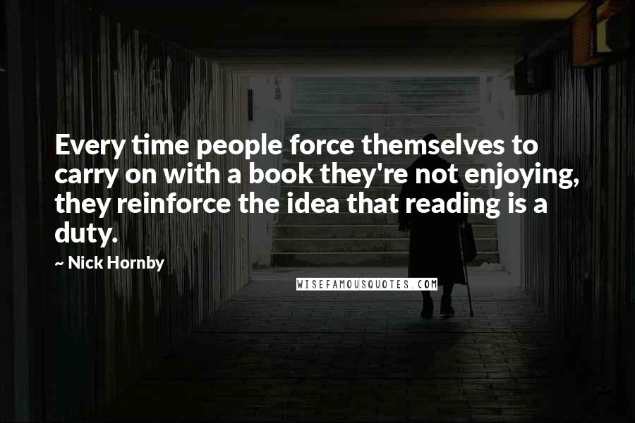 Nick Hornby Quotes: Every time people force themselves to carry on with a book they're not enjoying, they reinforce the idea that reading is a duty.