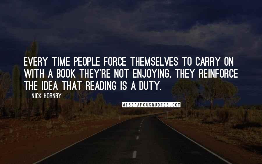Nick Hornby Quotes: Every time people force themselves to carry on with a book they're not enjoying, they reinforce the idea that reading is a duty.