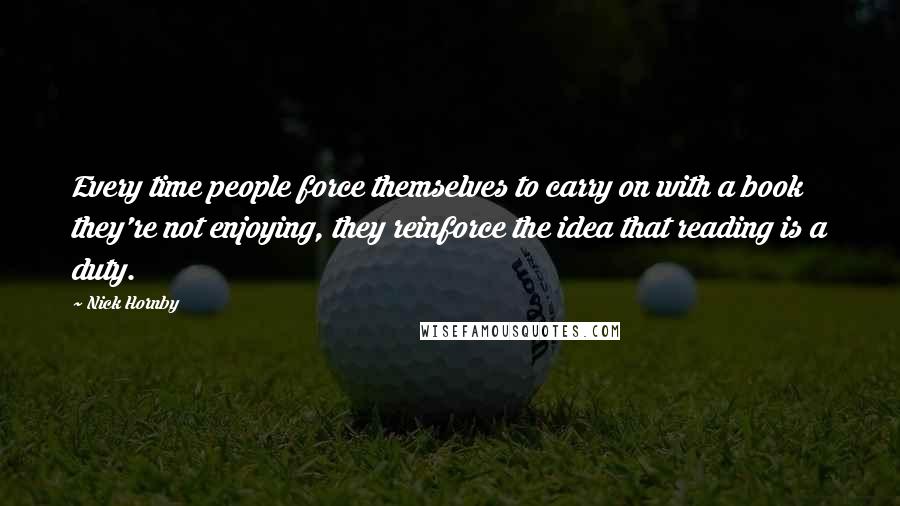 Nick Hornby Quotes: Every time people force themselves to carry on with a book they're not enjoying, they reinforce the idea that reading is a duty.