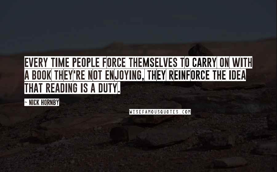 Nick Hornby Quotes: Every time people force themselves to carry on with a book they're not enjoying, they reinforce the idea that reading is a duty.
