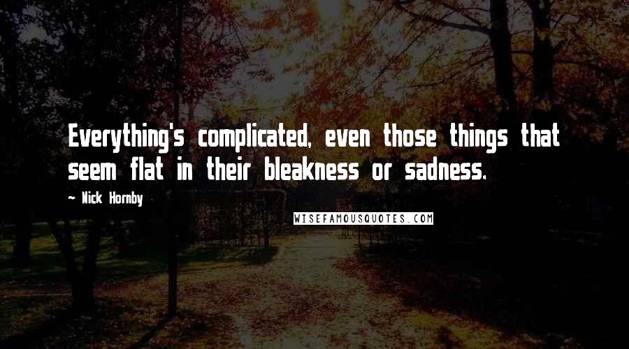 Nick Hornby Quotes: Everything's complicated, even those things that seem flat in their bleakness or sadness.