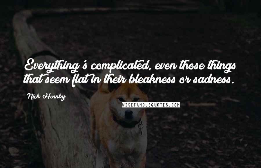 Nick Hornby Quotes: Everything's complicated, even those things that seem flat in their bleakness or sadness.