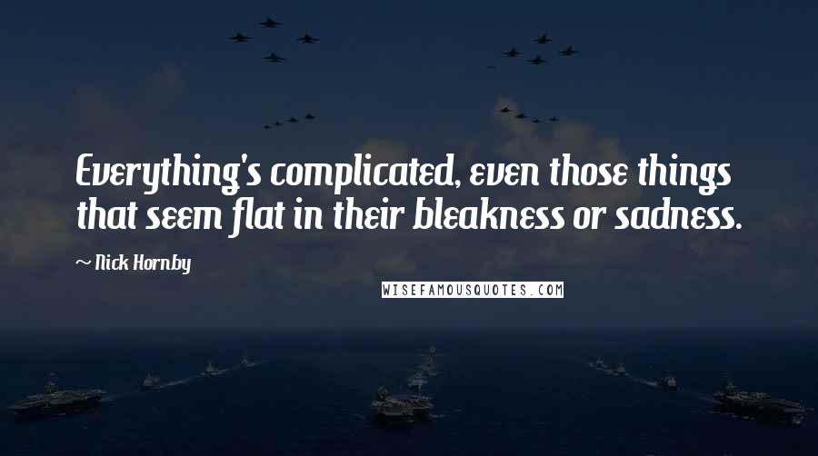 Nick Hornby Quotes: Everything's complicated, even those things that seem flat in their bleakness or sadness.