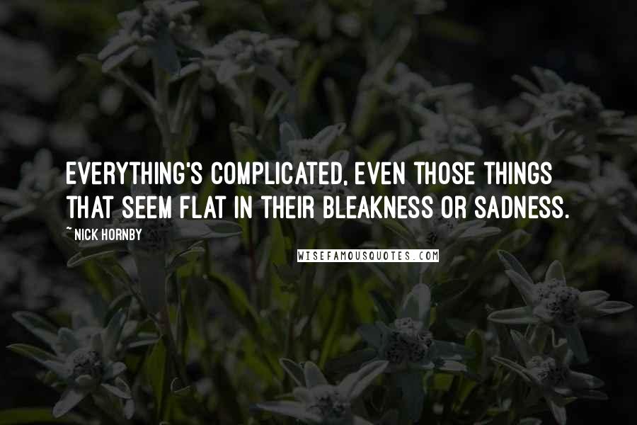 Nick Hornby Quotes: Everything's complicated, even those things that seem flat in their bleakness or sadness.