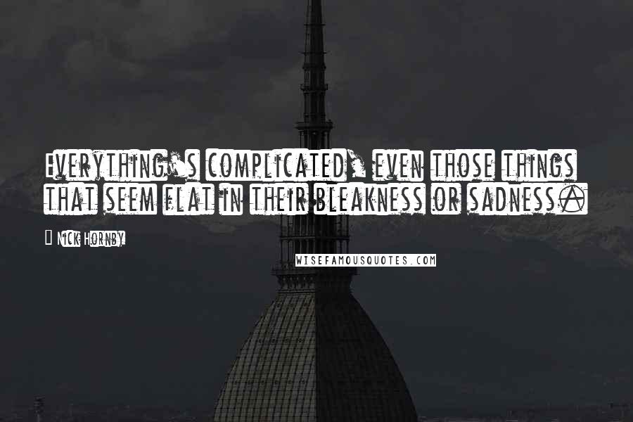 Nick Hornby Quotes: Everything's complicated, even those things that seem flat in their bleakness or sadness.