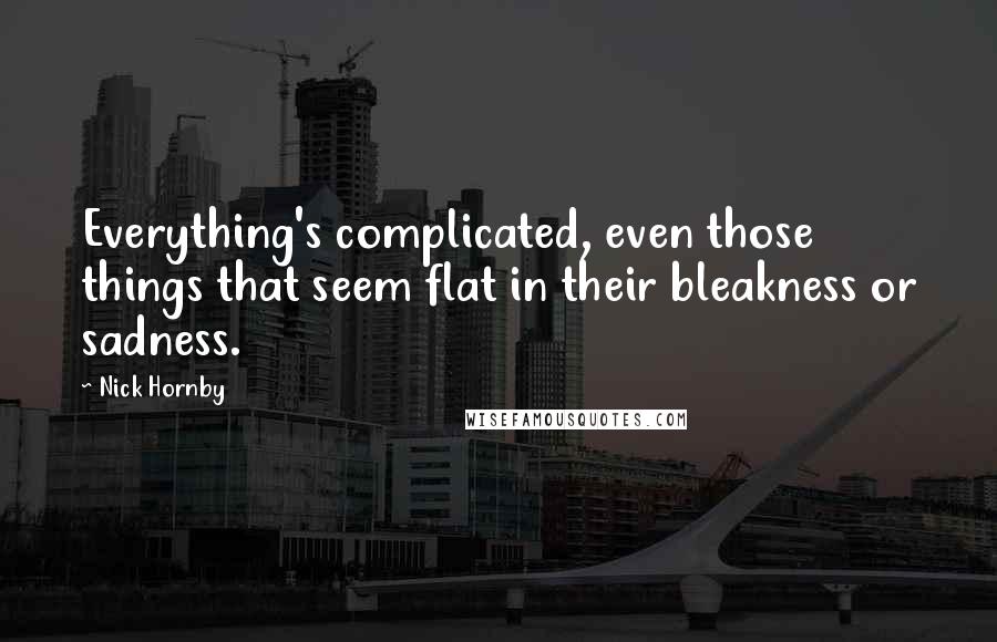 Nick Hornby Quotes: Everything's complicated, even those things that seem flat in their bleakness or sadness.