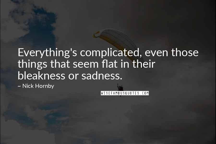 Nick Hornby Quotes: Everything's complicated, even those things that seem flat in their bleakness or sadness.