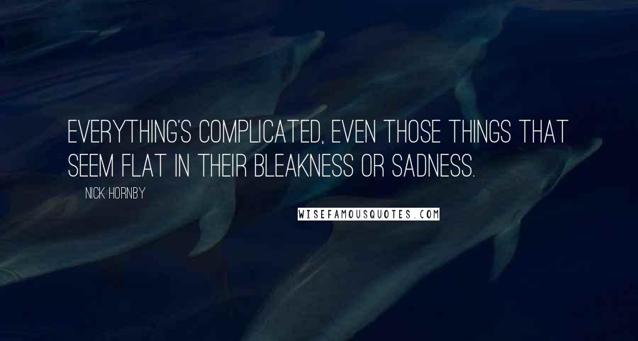 Nick Hornby Quotes: Everything's complicated, even those things that seem flat in their bleakness or sadness.