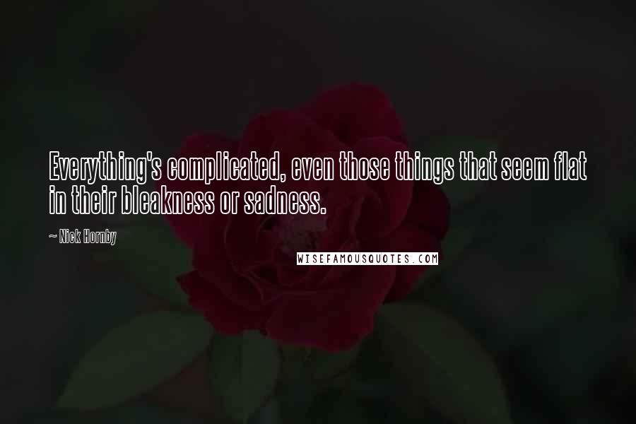 Nick Hornby Quotes: Everything's complicated, even those things that seem flat in their bleakness or sadness.