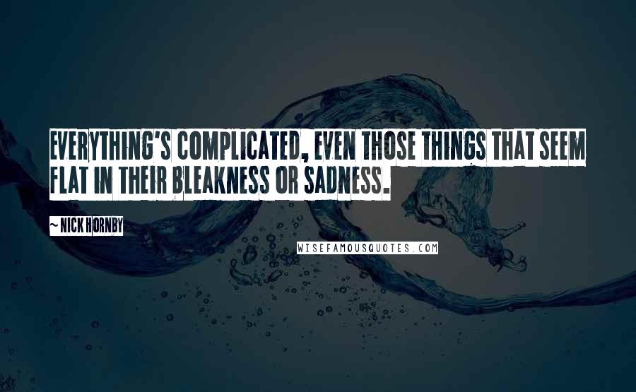 Nick Hornby Quotes: Everything's complicated, even those things that seem flat in their bleakness or sadness.