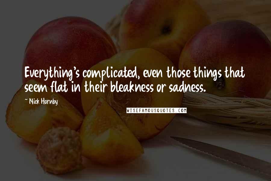 Nick Hornby Quotes: Everything's complicated, even those things that seem flat in their bleakness or sadness.