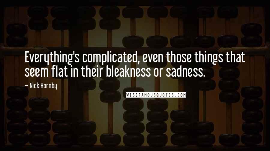 Nick Hornby Quotes: Everything's complicated, even those things that seem flat in their bleakness or sadness.