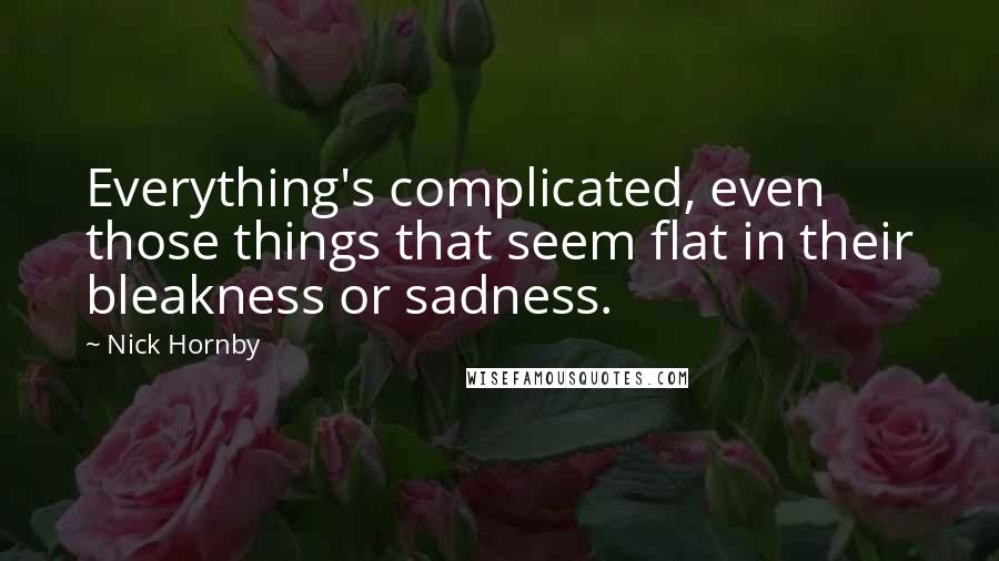 Nick Hornby Quotes: Everything's complicated, even those things that seem flat in their bleakness or sadness.