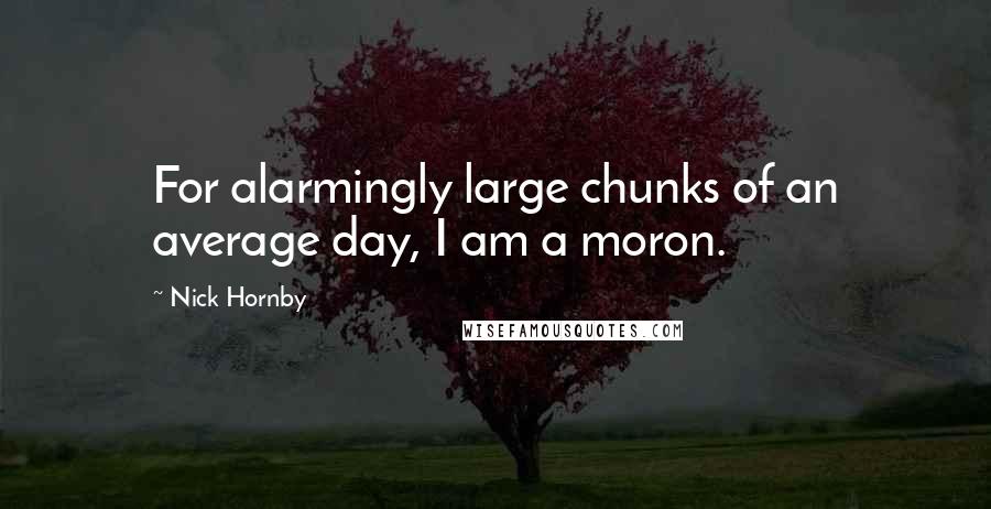 Nick Hornby Quotes: For alarmingly large chunks of an average day, I am a moron.