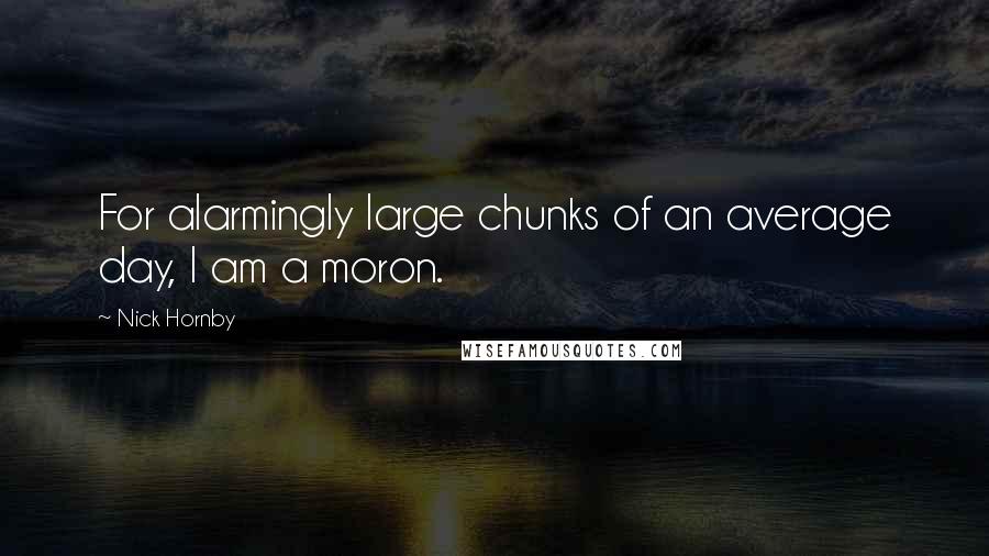 Nick Hornby Quotes: For alarmingly large chunks of an average day, I am a moron.