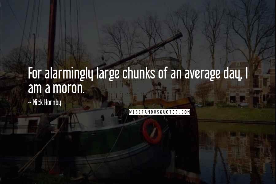 Nick Hornby Quotes: For alarmingly large chunks of an average day, I am a moron.