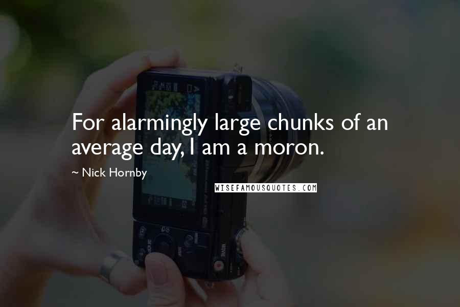 Nick Hornby Quotes: For alarmingly large chunks of an average day, I am a moron.