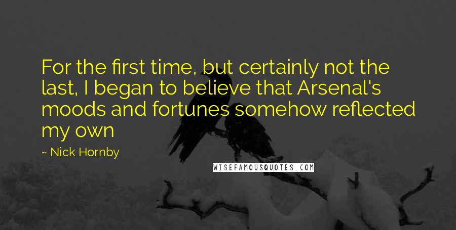 Nick Hornby Quotes: For the first time, but certainly not the last, I began to believe that Arsenal's moods and fortunes somehow reflected my own