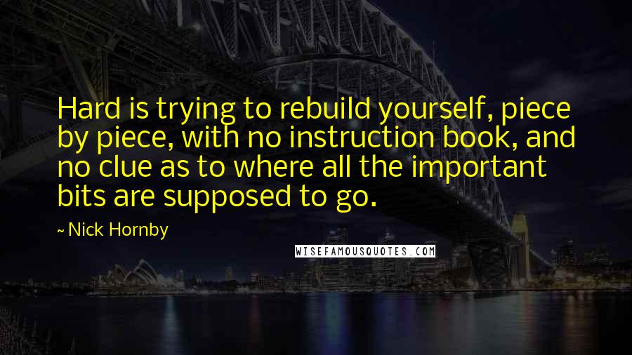 Nick Hornby Quotes: Hard is trying to rebuild yourself, piece by piece, with no instruction book, and no clue as to where all the important bits are supposed to go.