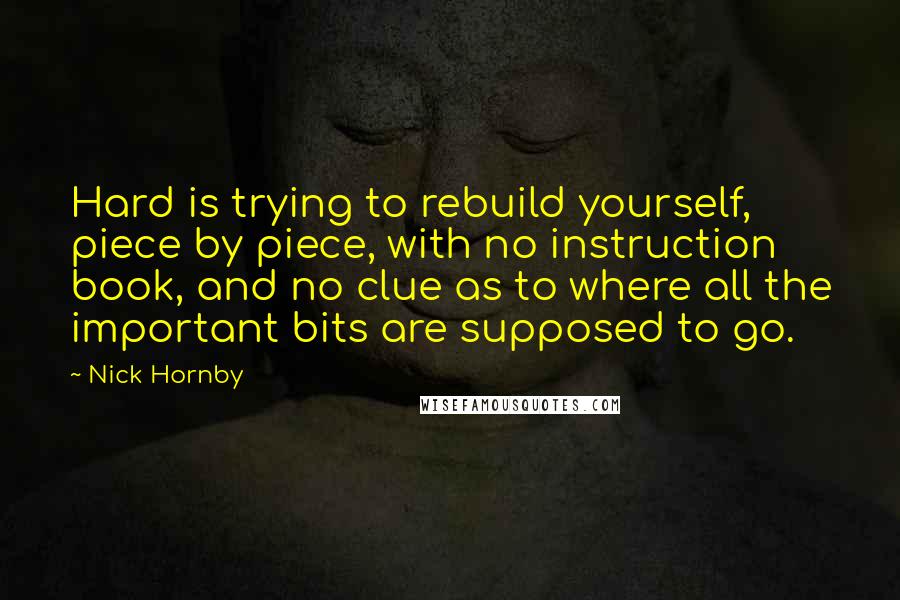 Nick Hornby Quotes: Hard is trying to rebuild yourself, piece by piece, with no instruction book, and no clue as to where all the important bits are supposed to go.