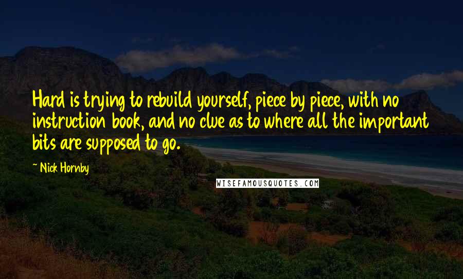 Nick Hornby Quotes: Hard is trying to rebuild yourself, piece by piece, with no instruction book, and no clue as to where all the important bits are supposed to go.