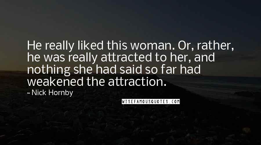 Nick Hornby Quotes: He really liked this woman. Or, rather, he was really attracted to her, and nothing she had said so far had weakened the attraction.