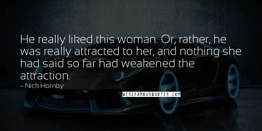 Nick Hornby Quotes: He really liked this woman. Or, rather, he was really attracted to her, and nothing she had said so far had weakened the attraction.