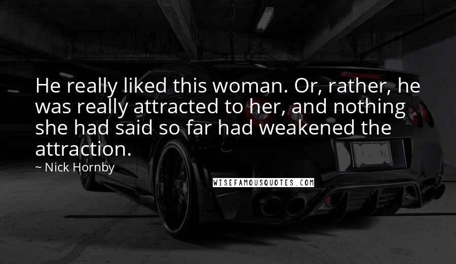 Nick Hornby Quotes: He really liked this woman. Or, rather, he was really attracted to her, and nothing she had said so far had weakened the attraction.