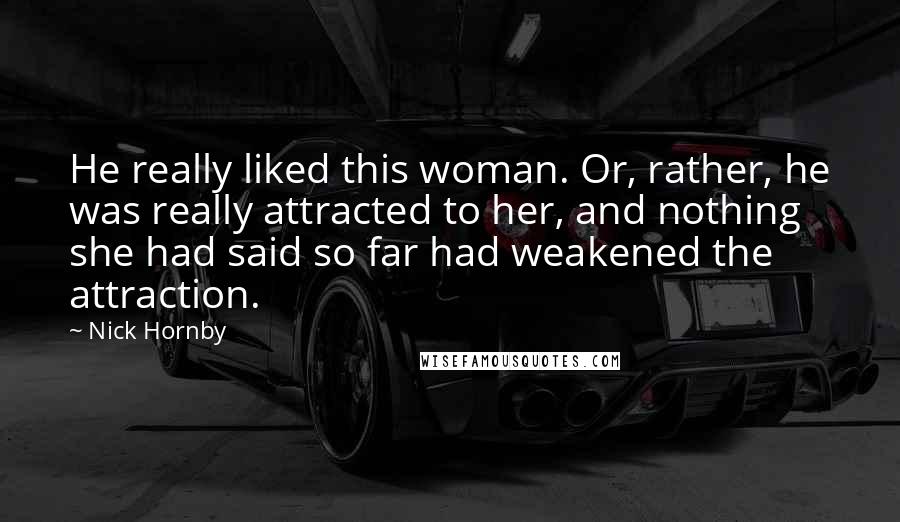 Nick Hornby Quotes: He really liked this woman. Or, rather, he was really attracted to her, and nothing she had said so far had weakened the attraction.