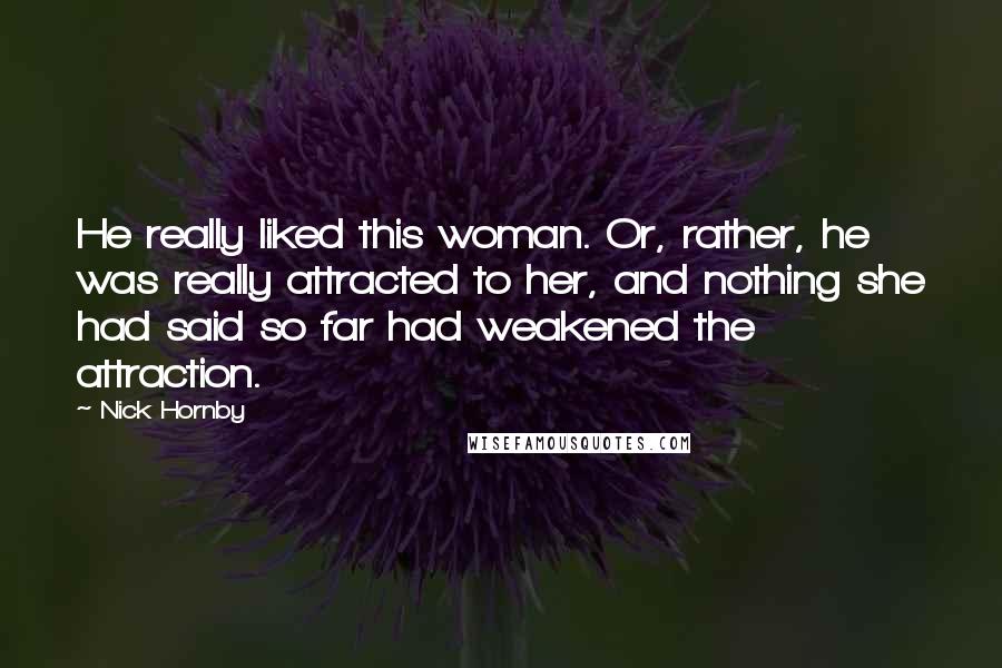 Nick Hornby Quotes: He really liked this woman. Or, rather, he was really attracted to her, and nothing she had said so far had weakened the attraction.