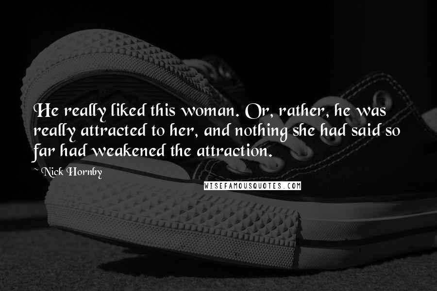 Nick Hornby Quotes: He really liked this woman. Or, rather, he was really attracted to her, and nothing she had said so far had weakened the attraction.