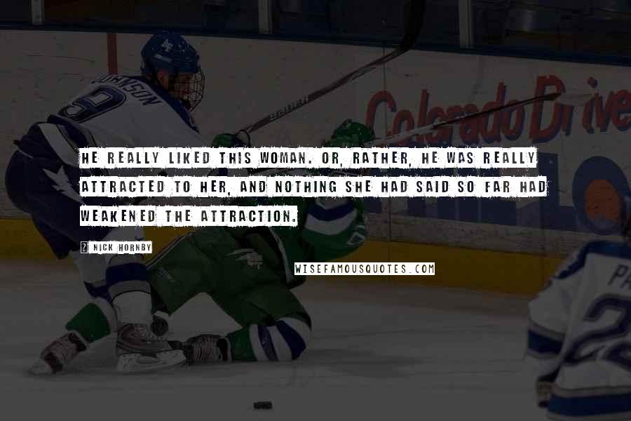 Nick Hornby Quotes: He really liked this woman. Or, rather, he was really attracted to her, and nothing she had said so far had weakened the attraction.
