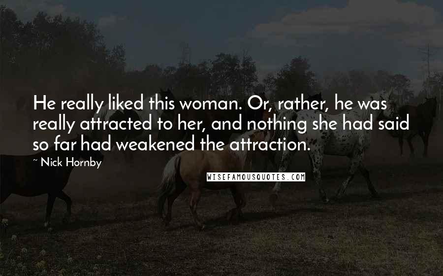 Nick Hornby Quotes: He really liked this woman. Or, rather, he was really attracted to her, and nothing she had said so far had weakened the attraction.