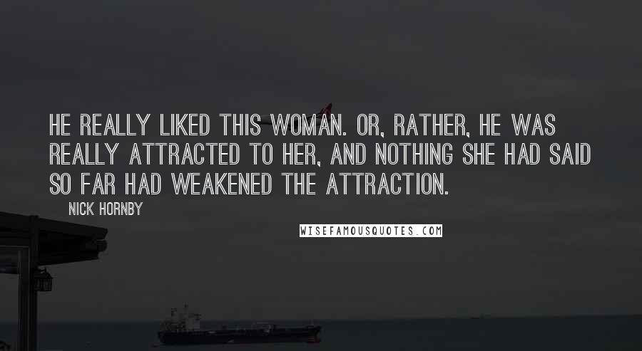 Nick Hornby Quotes: He really liked this woman. Or, rather, he was really attracted to her, and nothing she had said so far had weakened the attraction.