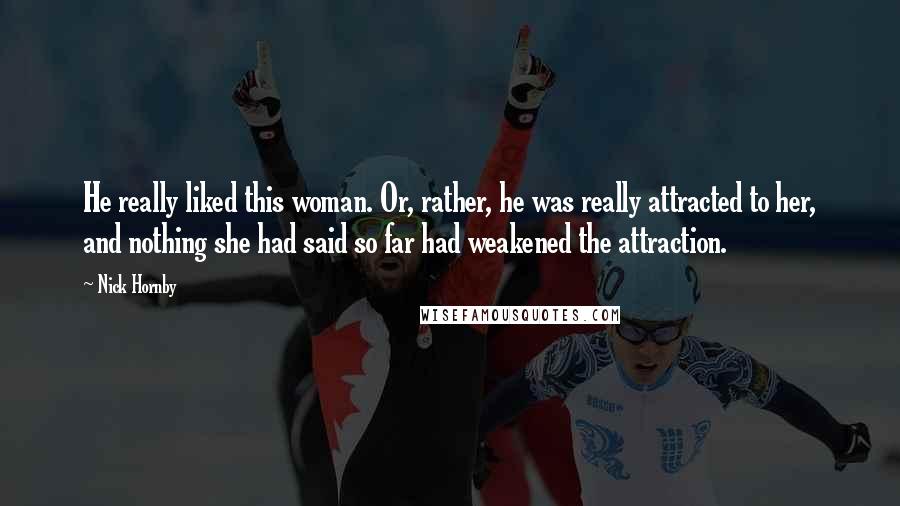 Nick Hornby Quotes: He really liked this woman. Or, rather, he was really attracted to her, and nothing she had said so far had weakened the attraction.